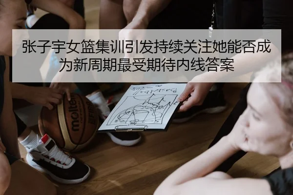 张子宇女篮集训引发持续关注她能否成为新周期最受期待内线答案 | huya